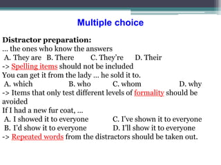 Multiple choice
Distractor preparation:
… the ones who know the answers
A. They are B. There C. They’re D. Their
-> Spelling items should not be included
You can get it from the lady … he sold it to.
A. which B. who C. whom D. why
-> Items that only test different levels of formality should be
avoided
If I had a new fur coat, …
A. I showed it to everyone C. I’ve shown it to everyone
B. I’d show it to everyone D. I’ll show it to everyone
-> Repeated words from the distractors should be taken out.
 