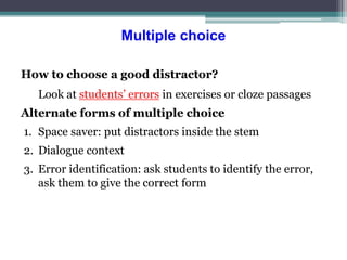 Multiple choice
How to choose a good distractor?
Look at students’ errors in exercises or cloze passages
Alternate forms of multiple choice
1. Space saver: put distractors inside the stem
2. Dialogue context
3. Error identification: ask students to identify the error,
ask them to give the correct form
 