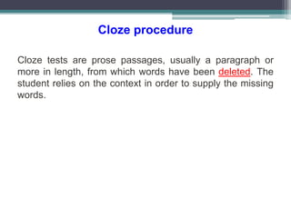 Cloze procedure
Cloze tests are prose passages, usually a paragraph or
more in length, from which words have been deleted. The
student relies on the context in order to supply the missing
words.
 