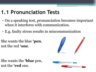 • On a speaking test, pronunciation becomes important
when it interferes with communication.
• E.g. faulty stress results in miscommunication
She wants the blue ꞌpen,
not the red ꞌone.
She wants the ꞌblue pen,
not the ꞌred one.
1.1 Pronunciation Tests
 