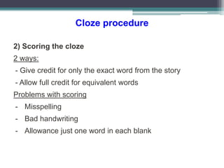 Cloze procedure
2) Scoring the cloze
2 ways:
- Give credit for only the exact word from the story
- Allow full credit for equivalent words
Problems with scoring
- Misspelling
- Bad handwriting
- Allowance just one word in each blank
 