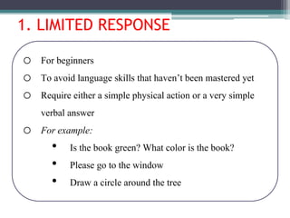 1. LIMITED RESPONSE
o For beginners
o To avoid language skills that haven’t been mastered yet
o Require either a simple physical action or a very simple
verbal answer
o For example:
• Is the book green? What color is the book?
• Please go to the window
• Draw a circle around the tree
 