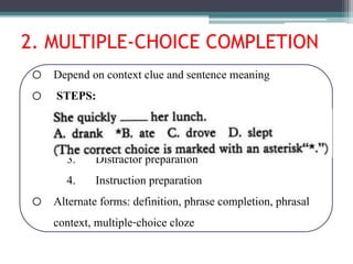 2. MULTIPLE-CHOICE COMPLETION
o Depend on context clue and sentence meaning
o STEPS:
1. Vocabulary choice
2. Context preparation
3. Distractor preparation
4. Instruction preparation
o Alternate forms: definition, phrase completion, phrasal
context, multiple-choice cloze
 