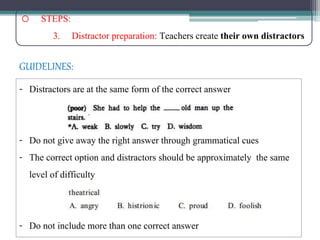 o STEPS:
3. Distractor preparation: Teachers create their own distractors
- Distractors are at the same form of the correct answer
- Do not give away the right answer through grammatical cues
- The correct option and distractors should be approximately the same
level of difficulty
- Do not include more than one correct answer
GUIDELINES:
 