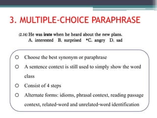 3. MULTIPLE-CHOICE PARAPHRASE
o Choose the best synonym or paraphrase
o A sentence context is still used to simply show the word
class
o Consist of 4 steps
o Alternate forms: idioms, phrasal context, reading passage
context, related-word and unrelated-word identification
 