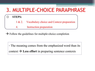 3. MULTIPLE-CHOICE PARAPHRASE
o STEPS:
1 & 2. Vocabulary choice and Context preparation
4. Instruction preparation
- The meaning comes from the emphasized word than its
context  Less effort in preparing sentence contexts
 Follow the guidelines for multiple-choice completion
 