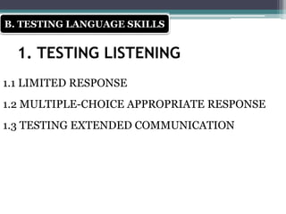 1. TESTING LISTENING
1.1 LIMITED RESPONSE
1.2 MULTIPLE-CHOICE APPROPRIATE RESPONSE
1.3 TESTING EXTENDED COMMUNICATION
B. TESTING LANGUAGE SKILLS
 