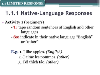 1.1.1 Native-Language Responses
• Activity 1 (beginners)
- T: tape random sentences of English and other
languages
- Ss: indicate in their native language “English”
or “other”
E.g. 1. I like apples. (English)
2. J'aime les pommes. (other)
3. Tôi thích táo. (other)
1.1 LIMITED RESPONSE
 