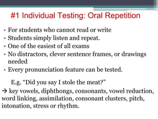 #1 Individual Testing: Oral Repetition
• For students who cannot read or write
• Students simply listen and repeat.
• One of the easiest of all exams
• No distractors, clever sentence frames, or drawings
needed
• Every pronunciation feature can be tested.
E.g. “Did you say I stole the meat?”
 key vowels, diphthongs, consonants, vowel reduction,
word linking, assimilation, consonant clusters, pitch,
intonation, stress or rhythm.
 