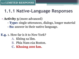 1.1.1 Native-Language Responses
• Activity 3 (more advanced)
- Type: single utterances, dialogs, longer material
- Ss: answer in their native language.
E.g. 1. How far is it to New York?
A. Không xa lắm.
B. Phía Nam của Boston.
C. Khoảng 200 km.
1.1 LIMITED RESPONSE
 
