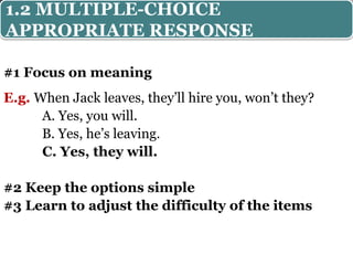 #1 Focus on meaning
E.g. When Jack leaves, they’ll hire you, won’t they?
A. Yes, you will.
B. Yes, he’s leaving.
C. Yes, they will.
#2 Keep the options simple
#3 Learn to adjust the difficulty of the items
1.2 MULTIPLE-CHOICE
APPROPRIATE RESPONSE
 