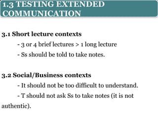 3.1 Short lecture contexts
- 3 or 4 brief lectures > 1 long lecture
- Ss should be told to take notes.
3.2 Social/Business contexts
- It should not be too difficult to understand.
- T should not ask Ss to take notes (it is not
authentic).
1.3 TESTING EXTENDED
COMMUNICATION
 