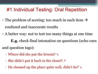 • The problem of scoring: too much in each item 
confused and inaccurate results
• A better way: not to test too many things at one time
E.g. check final intonation on questions (echo cues
and question tags):
▫ Where did she put the broom? ↘
▫ She didn’t put it back in the closet? ↗
▫ He cleaned up the place quite well, didn’t he? ↘
#1 Individual Testing: Oral Repetition
 