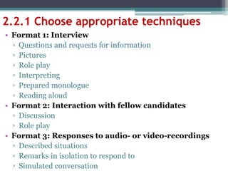 2.2.1 Choose appropriate techniques
• Format 1: Interview
▫ Questions and requests for information
▫ Pictures
▫ Role play
▫ Interpreting
▫ Prepared monologue
▫ Reading aloud
• Format 2: Interaction with fellow candidates
▫ Discussion
▫ Role play
• Format 3: Responses to audio- or video-recordings
▫ Described situations
▫ Remarks in isolation to respond to
▫ Simulated conversation
 