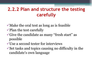 2.2.2 Plan and structure the testing
carefully
Make the oral test as long as is feasible
Plan the test carefully
Give the candidate as many “fresh start” as
possible
Use a second tester for interviews
Set tasks and topics causing no difficulty in the
candidate’s own language
 