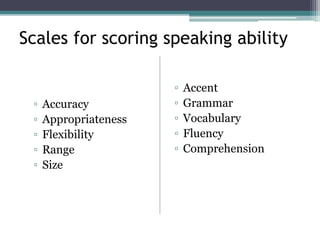 Scales for scoring speaking ability
▫ Accuracy
▫ Appropriateness
▫ Flexibility
▫ Range
▫ Size
▫ Accent
▫ Grammar
▫ Vocabulary
▫ Fluency
▫ Comprehension
 