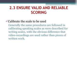 Calibrate the scale to be used
Generally the same procedures are followed in
calibrating speaking scales as were described for
writing scales, with the obvious difference that
video-recordings are used rather than pieces of
written work.
2.3 ENSURE VALID AND RELIABLE
SCORING
 