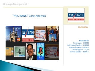 Strategic Management

“YES BANK” Case Analysis

10/01/2014

Prepared by:
Harsh Vyas – 212011
Kali Prasad Pandey – 212013
Kavita Kharayat – 212016
Kunal Nagpal – 212017
Manish Sisodia – 212018

 