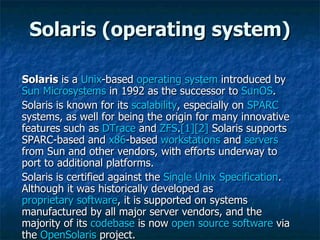 Solaris  is a  Unix -based  operating system  introduced by  Sun Microsystems  in 1992 as the successor to  SunOS . Solaris is known for its  scalability , especially on  SPARC  systems, as well for being the origin for many innovative features such as  DTrace  and  ZFS . [1] [2]  Solaris supports SPARC-based and  x86 -based  workstations  and  servers  from Sun and other vendors, with efforts underway to port to additional platforms. Solaris is certified against the  Single Unix Specification . Although it was historically developed as  proprietary software , it is supported on systems manufactured by all major server vendors, and the majority of its  codebase  is now  open source software  via the  OpenSolaris  project. Solaris (operating system) 