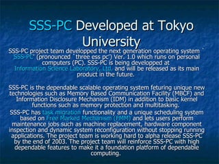 SSS-PC  Developed at Tokyo University SSS-PC project team developped the next generation operating system ` SSS-PC ' (pronounced `three ess pc') Ver. 1.0 which runs on personal computers (PC). SSS-PC is being developped at  Information Science Laboratory, Ltd.  and will be released as its main product in the future.  SSS-PC is the dependable scalable operating system feturing unique new technologies such as Memory Based Communication Facility (MBCF) and Information Disclosure Mechanism (IDM) in addition to basic kernel functions such as memory protection and multitasking.  SSS-PC has  task migration  functionality and a unique scheduling system based on  Free Marked Mechanism (FMM)  and lets users perform maintenance jobs such as machine replacement, hardware component inspection and dynamic system reconfiguration without stopping running applications. The project team is working hard to alpha release SSS-PC by the end of 2003. The project team will reinforce SSS-PC with high dependable features to make it a foundation platform of dependable computing.  