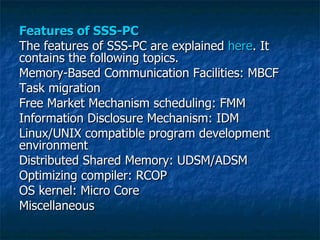 Features of SSS-PC The features of SSS-PC are explained  here . It contains the following topics. Memory-Based Communication Facilities: MBCF  Task migration  Free Market Mechanism scheduling: FMM  Information Disclosure Mechanism: IDM  Linux/UNIX compatible program development environment  Distributed Shared Memory: UDSM/ADSM  Optimizing compiler: RCOP  OS kernel: Micro Core  Miscellaneous  