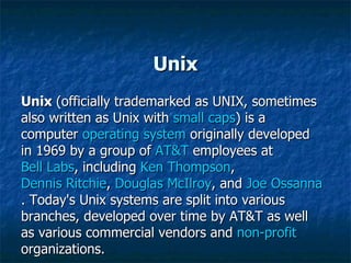 Unix Unix  (officially trademarked as UNIX, sometimes also written as Unix with  small caps ) is a computer  operating system  originally developed in 1969 by a group of  AT&T  employees at  Bell Labs , including  Ken Thompson ,  Dennis Ritchie ,  Douglas McIlroy , and  Joe Ossanna . Today's Unix systems are split into various branches, developed over time by AT&T as well as various commercial vendors and  non-profit  organizations. 