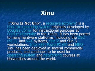 Xinu (" X inu  I s  N ot  U nix", a  recursive acronym ) is a  Unix-like   operating system  originally developed by  Douglas Comer  for instructional purposes at  Purdue University  in the 1980s. It has been ported to many hardware platforms, including the  DEC   LSI-11  and  VAX  systems,  Sun-2  and Sun-3 workstations,  Intel x86 ,  PowerPC G3  and  MIPS . Xinu has been deployed in several commercial products, and continues to be used for  operating system  and  networking  courses at Universities around the world. 