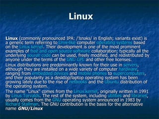 Linux Linux  (commonly pronounced IPA: /ˈlɪnəks/ in English; variants exist) is a generic term referring to  Unix-like  computer  operating systems  based on the  Linux kernel . Their development is one of the most prominent examples of  free and open source software  collaboration; typically all the underlying  source code  can be used, freely modified, and redistributed by anyone under the terms of the  GNU GPL  and other free licenses. Linux distributions are predominantly known for their use in  servers , although they are installed on a wide variety of computer  hardware , ranging from  embedded devices  and  mobile phones  to  supercomputers , and their popularity as a desktop/laptop operating system has been growing lately due to the rise of  netbooks  and the  Ubuntu  distribution of the operating system. The name "Linux" comes from the  Linux kernel , originally written in 1991 by  Linus Torvalds . The rest of the system, including  utilities  and  libraries , usually comes from the  GNU  operating system announced in 1983 by  Richard Stallman . The GNU contribution is the basis for the alternative name  GNU/Linux 
