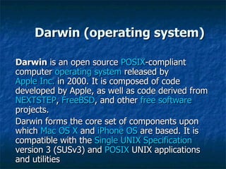 Darwin (operating system) Darwin  is an open source  POSIX -compliant computer  operating system  released by  Apple Inc.  in 2000. It is composed of code developed by Apple, as well as code derived from  NEXTSTEP ,  FreeBSD , and other  free software  projects. Darwin forms the core set of components upon which  Mac OS X  and  iPhone OS  are based. It is compatible with the  Single UNIX Specification  version 3 (SUSv3) and  POSIX  UNIX applications and utilities  