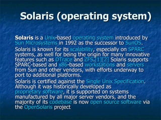 Solaris (operating system) Solaris  is a  Unix -based  operating system  introduced by  Sun Microsystems  in 1992 as the successor to  SunOS . Solaris is known for its  scalability , especially on  SPARC  systems, as well for being the origin for many innovative features such as  DTrace  and  ZFS . [1] [2]  Solaris supports SPARC-based and  x86 -based  workstations  and  servers  from Sun and other vendors, with efforts underway to port to additional platforms. Solaris is certified against the  Single Unix Specification . Although it was historically developed as  proprietary software , it is supported on systems manufactured by all major server vendors, and the majority of its  codebase  is now  open source software  via the  OpenSolaris  project  