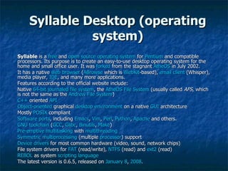 Syllable Desktop (operating system) Syllable  is a  free  and  open source   operating system  for  Pentium  and compatible processors. Its purpose is to create an easy-to-use desktop operating system for the home and small office user. It was  forked  from the stagnant  AtheOS  in July 2002. It has a native  web browser  ( ABrowse  which is  WebKit -based),  email client  (Whisper), media player,  IDE , and many more applications. Features according to the official website include: Native  64-bit   journaled   file system , the  AtheOS File System  (usually called  AFS , which is not the same as the  Andrew File System ) C++  oriented  API Object-oriented  graphical  desktop environment  on a native  GUI  architecture Mostly  POSIX  compliant Software ports , including  Emacs ,  Vim ,  Perl ,  Python ,  Apache  and others. GNU toolchain  ( GCC ,  Glibc ,  Binutils ,  Make ) Pre-emptive multitasking  with  multithreading Symmetric multiprocessing  (multiple  processor ) support Device drivers  for most common hardware (video, sound, network chips) File system drivers for  FAT  (read/write),  NTFS  (read) and  ext2  (read) REBOL  as system  scripting language The latest version is 0.6.5, released on  January 8 ,  2008 . 