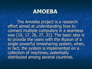 AMOEBA The Amoeba project is a research effort aimed at understanding how to connect multiple computers in a seamless way [16, 17, 26, 27, 31]. The basic idea is to provide the users with the illusion of a single powerful timesharing system, when, in fact, the system is implemented on a collection of machines, potentially distributed among several countries.  