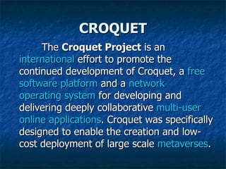 CROQUET The  Croquet Project  is an  international  effort to promote the continued development of Croquet, a  free   software   platform  and a  network   operating system  for developing and delivering deeply collaborative  multi-user   online   applications . Croquet was specifically designed to enable the creation and low-cost deployment of large scale  metaverses . 