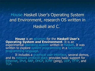 House  Haskell User's Operating System and Environment, research OS written in Haskell and C.   House  is an  acronym  for the  Haskell User's Operating System and Environment . It is an experimental  operating system  written in  Haskell . It was written to explore  system programming  in a  functional   programming   language . It includes a  graphical user interface , several demos, and its  network   protocol   stack  provides basic support for  Ethernet ,  IPv4 ,  ARP ,  DHCP ,  ICMP  (ping),  UDP ,  TFTP , and  TCP . 