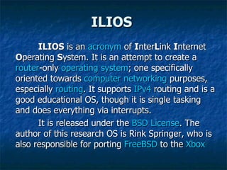 ILIOS ILIOS  is an  acronym  of  I nter L ink  I nternet  O perating  S ystem. It is an attempt to create a  router -only  operating system ; one specifically oriented towards  computer   networking  purposes, especially  routing . It supports  IPv4  routing and is a good educational OS, though it is single tasking and does everything via interrupts. It is released under the  BSD License . The author of this research OS is Rink Springer, who is also responsible for porting  FreeBSD  to the  Xbox   