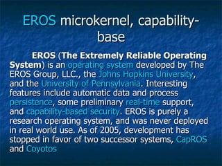 EROS  microkernel, capability-base EROS  ( The Extremely Reliable Operating System ) is an  operating system  developed by The EROS Group, LLC., the  Johns Hopkins University , and the  University of Pennsylvania . Interesting features include automatic data and process  persistence , some preliminary  real-time  support, and  capability-based security . EROS is purely a research operating system, and was never deployed in real world use. As of 2005, development has stopped in favor of two successor systems,  CapROS  and  Coyotos   