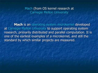 Mach  (from OS kernel research at  Carnegie Mellon University   Mach  is an  operating system   microkernel  developed at  Carnegie Mellon University  to support operating system research, primarily distributed and parallel computation. It is one of the earliest examples of a microkernel, and still the standard by which similar projects are measured. 