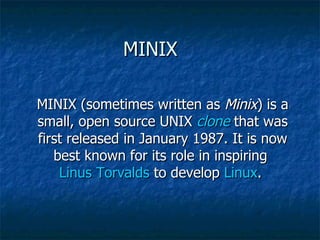 MINIX  MINIX (sometimes written as  Minix ) is a small, open source UNIX  clone  that was first released in January 1987. It is now best known for its role in inspiring  Linus Torvalds  to develop  Linux .  