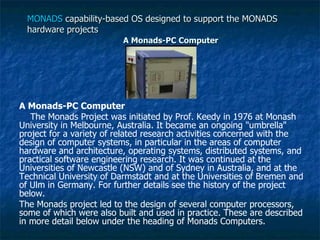 MONADS  capability-based OS designed to support the MONADS hardware projects A Monads-PC Computer A Monads-PC Computer The Monads Project was initiated by Prof. Keedy in 1976 at Monash University in Melbourne, Australia. It became an ongoing "umbrella" project for a variety of related research activities concerned with the design of computer systems, in particular in the areas of computer hardware and architecture, operating systems, distributed systems, and practical software engineering research. It was continued at the Universities of Newcastle (NSW) and of Sydney in Australia, and at the Technical University of Darmstadt and at the Universities of Bremen and of Ulm in Germany. For further details see the history of the project below. The Monads project led to the design of several computer processors, some of which were also built and used in practice. These are described in more detail below under the heading of Monads Computers. 