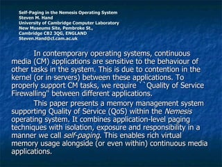 Self-Paging in the Nemesis Operating System Steven M. Hand  University of Cambridge Computer Laboratory New Museums Site, Pembroke St.,  Cambridge CB2 3QG, ENGLAND [email_address] In contemporary operating systems, continuous media (CM) applications are sensitive to the behaviour of other tasks in the system. This is due to contention in the kernel (or in servers) between these applications. To properly support CM tasks, we require ``Quality of Service Firewalling'' between different applications.  This paper presents a memory management system supporting Quality of Service (QoS) within the  Nemesis  operating system. It combines application-level paging techniques with isolation, exposure and responsibility in a manner we call  self-paging . This enables rich virtual memory usage alongside (or even within) continuous media applications.  
