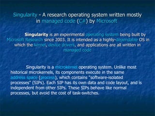 Singularity  - A research operating system written mostly in  managed code  ( C# ) by  Microsoft   Singularity  is an experimental  operating system  being built by  Microsoft Research  since 2003. It is intended as a highly- dependable  OS in which the  kernel ,  device drivers , and applications are all written in  managed code   Singularity is a  microkernel  operating system. Unlike most historical microkernels, its components execute in the same  address space  ( process ), which contains "software-isolated processes" (SIPs). Each SIP has its own data and code layout, and is independent from other SIPs. These SIPs behave like normal processes, but avoid the cost of task-switches. 