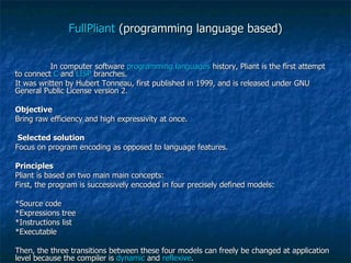 FullPliant  (programming language based) In computer software  programming languages  history, Pliant is the first attempt to connect  C  and  LISP  branches. It was written by Hubert Tonneau, first published in 1999, and is released under GNU General Public License version 2. Objective Bring raw efficiency and high expressivity at once. Selected solution Focus on program encoding as opposed to language features. Principles Pliant is based on two main main concepts: First, the program is successively encoded in four precisely defined models: *Source code *Expressions tree *Instructions list *Executable Then, the three transitions between these four models can freely be changed at application level because the compiler is  dynamic  and  reflexive . 