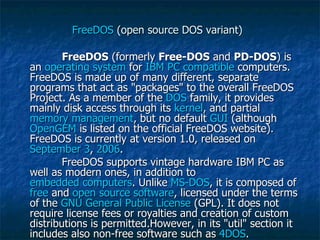 FreeDOS  (open source DOS variant) FreeDOS  (formerly  Free-DOS  and  PD-DOS ) is an  operating system  for  IBM PC compatible  computers. FreeDOS is made up of many different, separate programs that act as "packages" to the overall FreeDOS Project. As a member of the  DOS  family, it provides mainly disk access through its  kernel , and partial  memory management , but no default  GUI  (although  OpenGEM  is listed on the official FreeDOS website). FreeDOS is currently at version 1.0, released on  September 3 ,  2006 . FreeDOS supports vintage hardware IBM PC as well as modern ones, in addition to  embedded computers . Unlike  MS-DOS , it is composed of  free  and  open source software , licensed under the terms of the  GNU General Public License  (GPL). It does not require license fees or royalties and creation of custom distributions is permitted.However, in its "util" section it includes also non-free software such as  4DOS . 