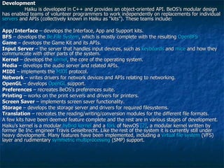 Development Haiku is developed in C++ and provides an object-oriented API. BeOS’s modular design has enabled teams of volunteer programmers to work independently on replacements for individual  servers  and APIs (collectively known in Haiku as “kits”). These teams include: App/Interface  – develops the Interface, App and Support kits. BFS  – develops the  Be File System , which is mostly complete with the resulting  OpenBFS Game  – develops the Game Kit and its APIs. Input Server  – the server that handles input devices, such as  keyboards  and  mice  and how they communicate with other parts of the system. Kernel  – develops the  kernel , the core of the operating system. Media  – develops the audio server and related APIs. MIDI  – implements the  MIDI  protocol. Network  – writes drivers for network devices and APIs relating to networking. OpenGL  – develops  OpenGL  support. Preferences  – recreates BeOS’s preferences suite. Printing  – works on the print servers and drivers for printers. Screen Saver  – implements screen saver functionality. Storage  – develops the storage server and drivers for required filesystems. Translation  – recreates the reading/writing/conversion modules for the different file formats. A few kits have been deemed feature complete and the rest are in various stages of development. Haiku’s kernel is a modular  hybrid kernel  and a  fork  of NewOS  [2] , a modular kernel written by former Be Inc. engineer Travis Geiselbrecht. Like the rest of the system it is currently still under heavy development. Many features have been implemented, including a  virtual file system  (VFS) layer and rudimentary  symmetric multiprocessing  (SMP) support. 