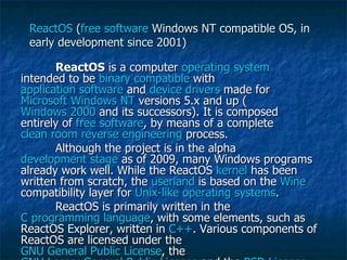 ReactOS  ( free software  Windows NT compatible OS, in early development since 2001) ReactOS  is a computer  operating system  intended to be  binary compatible  with  application software  and  device drivers  made for  Microsoft   Windows NT  versions 5.x and up ( Windows 2000  and its successors). It is composed entirely of  free software , by means of a complete  clean room   reverse engineering  process. Although the project is in the alpha  development stage  as of 2009, many Windows programs already work well. While the ReactOS  kernel  has been written from scratch, the  userland  is based on the  Wine  compatibility layer for  Unix-like   operating systems . ReactOS is primarily written in the  C programming language , with some elements, such as ReactOS Explorer, written in  C++ . Various components of ReactOS are licensed under the  GNU General Public License , the  GNU Lesser General Public License  and the  BSD License   