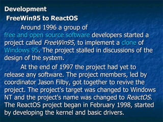 Development FreeWin95 to ReactOS Around 1996 a group of  free and open source software  developers started a project called  FreeWin95 , to implement a  clone  of  Windows 95 . The project stalled in discussions of the design of the system. At the end of 1997 the project had yet to release any software. The project members, led by coordinator Jason Filby, got together to revive the project. The project's target was changed to Windows NT and the project's name was changed to  ReactOS . The ReactOS project began in February 1998, started by developing the kernel and basic drivers. 