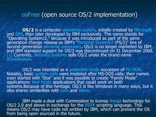 osFree  (open source OS/2 implementation)  OS/2  is a computer  operating system , initially created by  Microsoft  and  IBM , then later developed by IBM exclusively. The name stands for "Operating System/2," because it was introduced as part of the same generation change release as IBM's " Personal System/2  (PS/2)" line of second-generation  personal computers . OS/2 is no longer marketed by IBM, and IBM standard support for OS/2 was discontinued on 31 December 2006. [1]  Currently,  Serenity Systems  sells OS/2 under the brand name  eComStation . OS/2 was intended as a  protected mode  successor of  PC-DOS . Notably, basic  system calls  were modeled after MS-DOS calls; their names even started with "Dos" and it was possible to create "Family Mode" applications:  text mode  applications that could work on both systems.Because of this heritage, OS/2 is like Windows in many ways, but it also shares similarities with  Unix  and  Xenix . IBM made a deal with Commodore to license  Amiga  technology for OS/2 2.0 and above in exchange for the  REXX  scripting language. This means OS/2 may have code not written by IBM, which can prevent the OS from being open sourced in the future. 