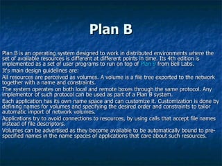 Plan B  Plan B is an operating system designed to work in distributed environments where the set of available resources is different at different points in time. Its 4th edition is implemented as a set of user programs to run on top of  Plan 9  from Bell Labs.  It's main design guidelines are:  All resources are perceived as volumes. A volume is a file tree exported to the network together with a name and constraints.  The system operates on both local and remote boxes through the same protocol. Any implementor of such protocol can be used as part of a Plan B system.  Each application has its own name space and can customize it. Customization is done by defining names for volumes and specifying the desired order and constraints to tailor automatic import of network volumes.  Applications try to avoid connections to resources, by using calls that accept file names instead of file descriptors.  Volumes can be advertised as they become available to be automatically bound to pre-specified names in the name spaces of applications that care about such resources.  