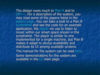 The design owes much to  Plan 9  and to  Off++ . For a description of the system, you may read some of the papers listed in the  papers page . You can take a look to a Plan B  screenshot  and see the code for an example application, the  player  we use to listen to music within our smart space shown in the screenshot. The player is similar to one implemented for a single machine, but Plan B makes it adapt to device availability and distribute its UI among available screens.  The manual for the system can be read  here .  Some demonstrations for the system are available in the  LS  main page.  