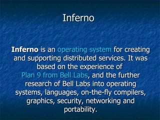 Inferno  Inferno  is an  operating system  for creating and supporting distributed services. It was based on the experience of  Plan 9 from Bell Labs , and the further research of Bell Labs into operating systems, languages, on-the-fly compilers, graphics, security, networking and portability. 